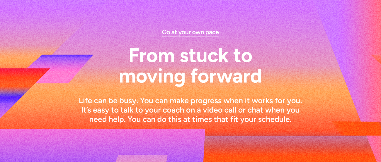 Go at your own pace - From stuck to moving forward - Life can be busy. You can make progress when it works for you. It’s easy to talk to your coach on a video call or chat when you need help. You can do this at times that fit your schedule.